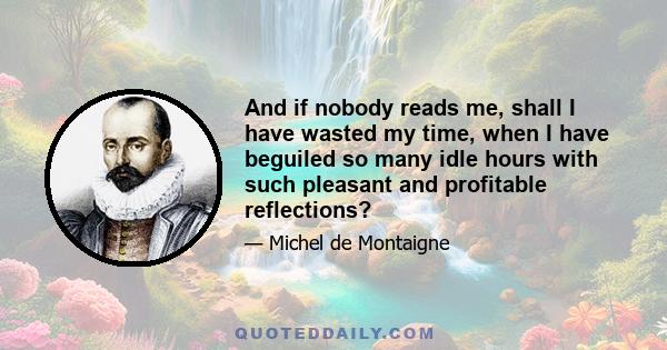 And if nobody reads me, shall I have wasted my time, when I have beguiled so many idle hours with such pleasant and profitable reflections?