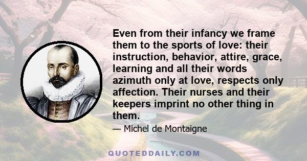 Even from their infancy we frame them to the sports of love: their instruction, behavior, attire, grace, learning and all their words azimuth only at love, respects only affection. Their nurses and their keepers imprint 