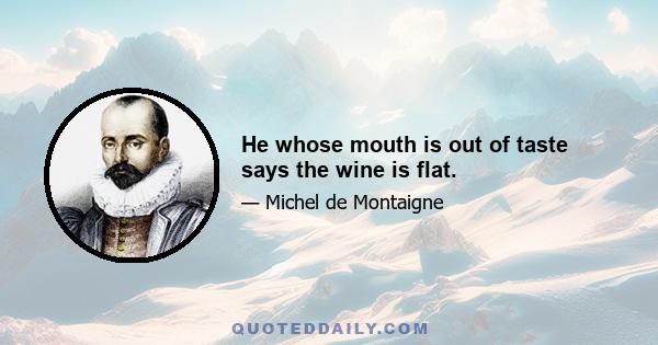 He whose mouth is out of taste says the wine is flat.