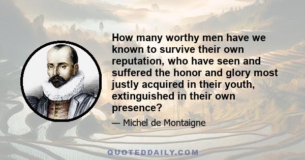 How many worthy men have we known to survive their own reputation, who have seen and suffered the honor and glory most justly acquired in their youth, extinguished in their own presence?