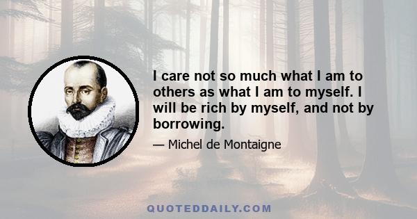 I care not so much what I am to others as what I am to myself. I will be rich by myself, and not by borrowing.