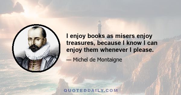 I enjoy books as misers enjoy treasures, because I know I can enjoy them whenever I please.