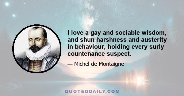 I love a gay and sociable wisdom, and shun harshness and austerity in behaviour, holding every surly countenance suspect.