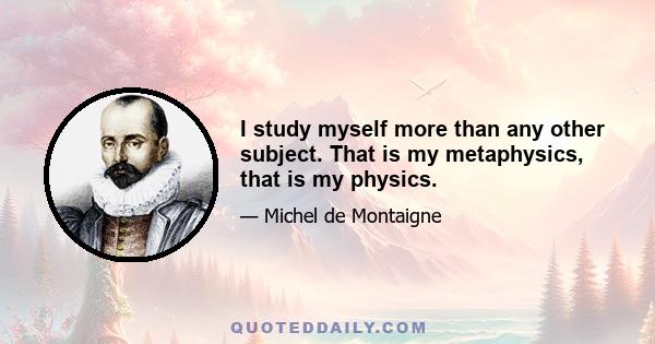 I study myself more than any other subject. That is my metaphysics, that is my physics.