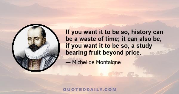 If you want it to be so, history can be a waste of time; it can also be, if you want it to be so, a study bearing fruit beyond price.