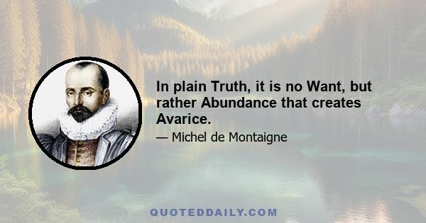 In plain Truth, it is no Want, but rather Abundance that creates Avarice.