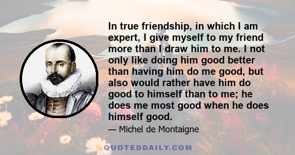 In true friendship, in which I am expert, I give myself to my friend more than I draw him to me. I not only like doing him good better than having him do me good, but also would rather have him do good to himself than