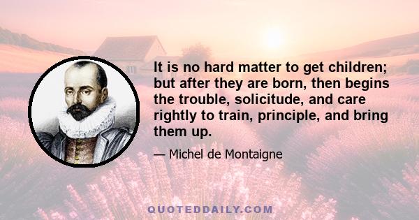 It is no hard matter to get children; but after they are born, then begins the trouble, solicitude, and care rightly to train, principle, and bring them up.