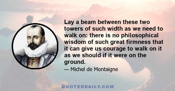 Lay a beam between these two towers of such width as we need to walk on: there is no philosophical wisdom of such great firmness that it can give us courage to walk on it as we should if it were on the ground.