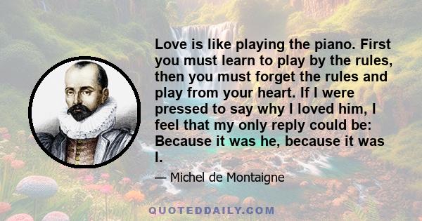 Love is like playing the piano. First you must learn to play by the rules, then you must forget the rules and play from your heart. If I were pressed to say why I loved him, I feel that my only reply could be: Because