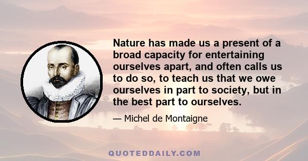 Nature has made us a present of a broad capacity for entertaining ourselves apart, and often calls us to do so, to teach us that we owe ourselves in part to society, but in the best part to ourselves.