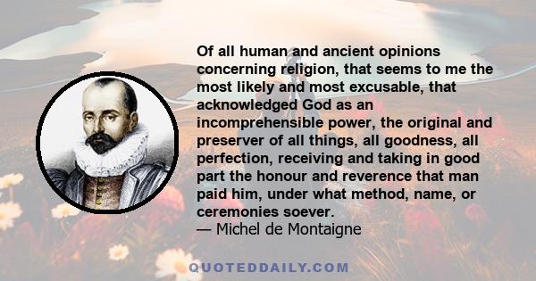 Of all human and ancient opinions concerning religion, that seems to me the most likely and most excusable, that acknowledged God as an incomprehensible power, the original and preserver of all things, all goodness, all 