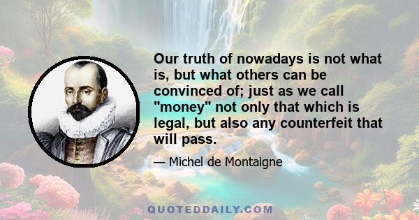 Our truth of nowadays is not what is, but what others can be convinced of; just as we call money not only that which is legal, but also any counterfeit that will pass.