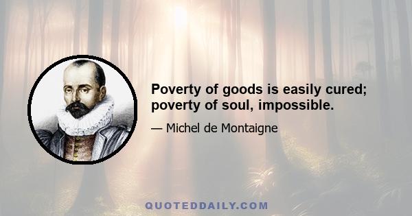 Poverty of goods is easily cured; poverty of soul, impossible.