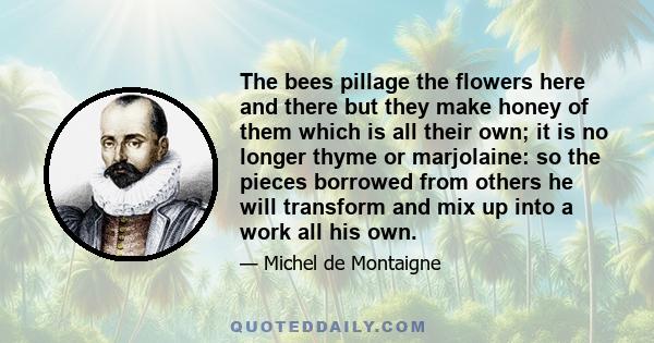 The bees pillage the flowers here and there but they make honey of them which is all their own; it is no longer thyme or marjolaine: so the pieces borrowed from others he will transform and mix up into a work all his