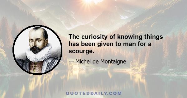 The curiosity of knowing things has been given to man for a scourge.