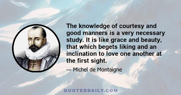 The knowledge of courtesy and good manners is a very necessary study. It is like grace and beauty, that which begets liking and an inclination to love one another at the first sight.