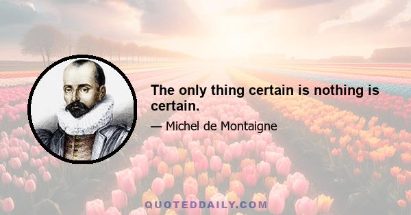 The only thing certain is nothing is certain.