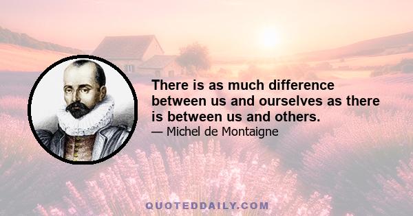 There is as much difference between us and ourselves as there is between us and others.