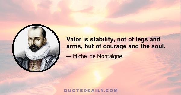 Valor is stability, not of legs and arms, but of courage and the soul.