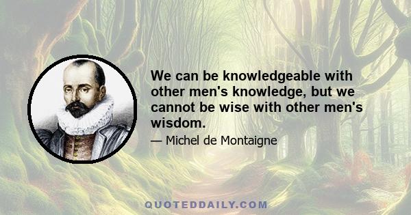 We can be knowledgeable with other men's knowledge, but we cannot be wise with other men's wisdom.