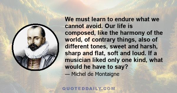 We must learn to endure what we cannot avoid. Our life is composed, like the harmony of the world, of contrary things, also of different tones, sweet and harsh, sharp and flat, soft and loud. If a musician liked only