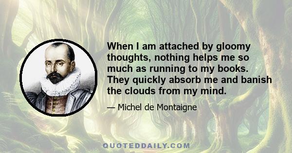 When I am attached by gloomy thoughts, nothing helps me so much as running to my books. They quickly absorb me and banish the clouds from my mind.