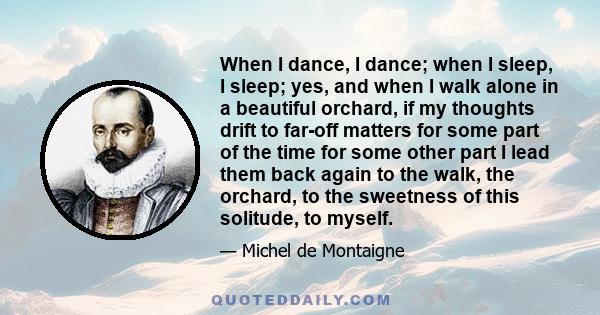 When I dance, I dance; when I sleep, I sleep; yes, and when I walk alone in a beautiful orchard, if my thoughts drift to far-off matters for some part of the time for some other part I lead them back again to the walk,