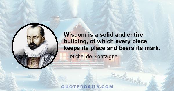 Wisdom is a solid and entire building, of which every piece keeps its place and bears its mark.