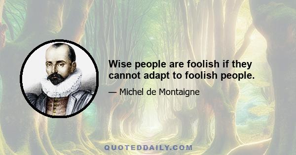 Wise people are foolish if they cannot adapt to foolish people.