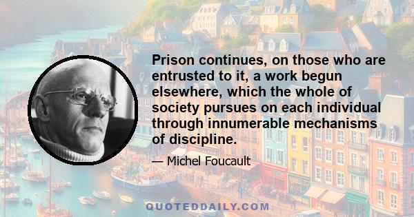 Prison continues, on those who are entrusted to it, a work begun elsewhere, which the whole of society pursues on each individual through innumerable mechanisms of discipline.