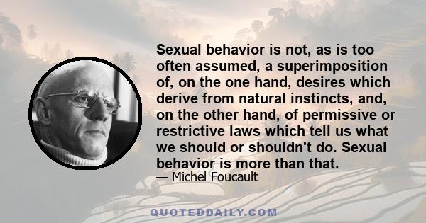 Sexual behavior is not, as is too often assumed, a superimposition of, on the one hand, desires which derive from natural instincts, and, on the other hand, of permissive or restrictive laws which tell us what we should 