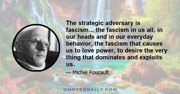 The strategic adversary is fascism... the fascism in us all, in our heads and in our everyday behavior, the fascism that causes us to love power, to desire the very thing that dominates and exploits us.