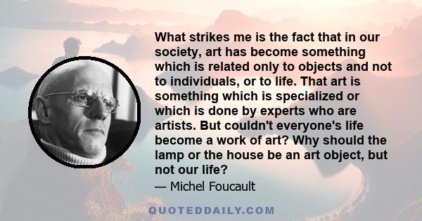 What strikes me is the fact that in our society, art has become something which is related only to objects and not to individuals, or to life. That art is something which is specialized or which is done by experts who