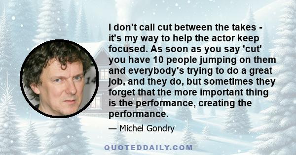 I don't call cut between the takes - it's my way to help the actor keep focused. As soon as you say 'cut' you have 10 people jumping on them and everybody's trying to do a great job, and they do, but sometimes they