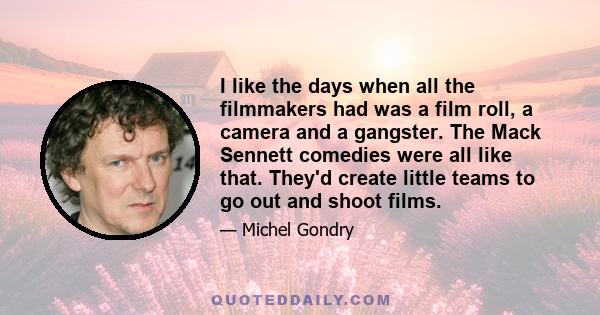 I like the days when all the filmmakers had was a film roll, a camera and a gangster. The Mack Sennett comedies were all like that. They'd create little teams to go out and shoot films.