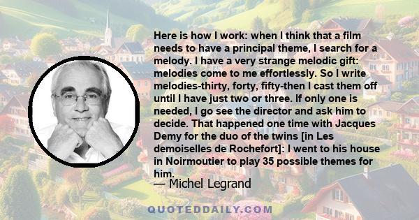 Here is how I work: when I think that a film needs to have a principal theme, I search for a melody. I have a very strange melodic gift: melodies come to me effortlessly. So I write melodies-thirty, forty, fifty-then I