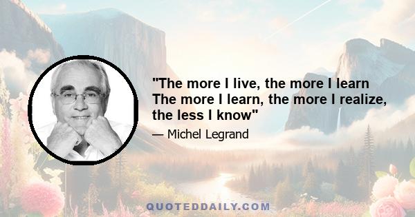 The more I live, the more I learn The more I learn, the more I realize, the less I know