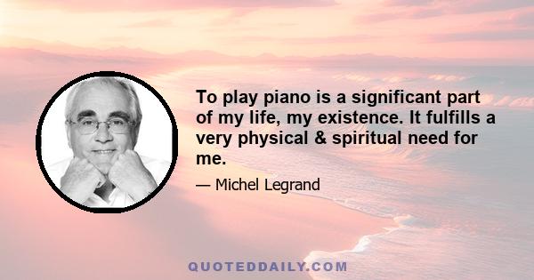 To play piano is a significant part of my life, my existence. It fulfills a very physical & spiritual need for me.