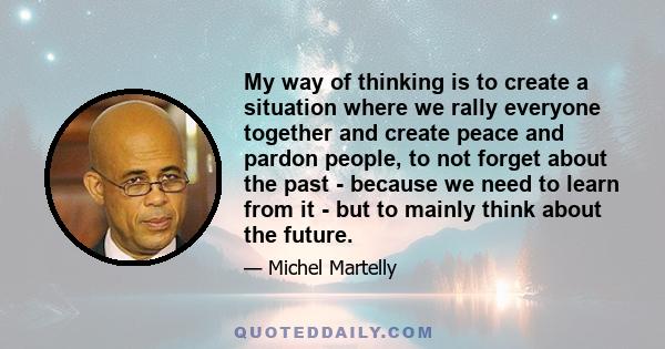 My way of thinking is to create a situation where we rally everyone together and create peace and pardon people, to not forget about the past - because we need to learn from it - but to mainly think about the future.