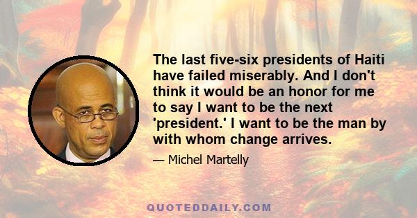 The last five-six presidents of Haiti have failed miserably. And I don't think it would be an honor for me to say I want to be the next 'president.' I want to be the man by with whom change arrives.