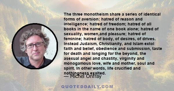 The three monotheism share a series of identical forms of aversion: hatred of reason and intelligence; hatred of freedom; hatred of all books in the name of one book alone; hatred of sexuality, women,and pleasure;