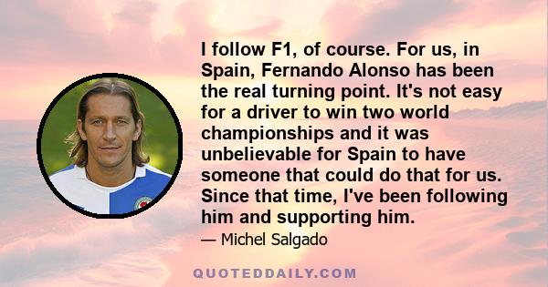 I follow F1, of course. For us, in Spain, Fernando Alonso has been the real turning point. It's not easy for a driver to win two world championships and it was unbelievable for Spain to have someone that could do that