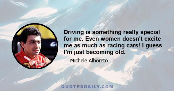 Driving is something really special for me. Even women doesn't excite me as much as racing cars! I guess I'm just becoming old.