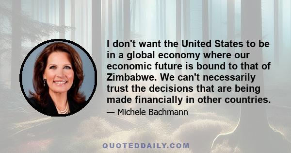 I don't want the United States to be in a global economy where our economic future is bound to that of Zimbabwe. We can't necessarily trust the decisions that are being made financially in other countries.