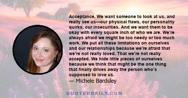 Acceptance. We want someone to look at us, and really see us—our physical flaws, our personality quirks, our insecurities. And we want them to be okay with every square inch of who we are. We’re always afraid we might