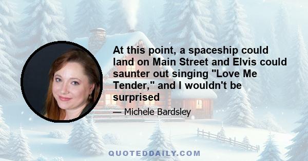 At this point, a spaceship could land on Main Street and Elvis could saunter out singing Love Me Tender, and I wouldn't be surprised