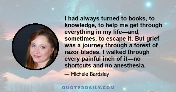 I had always turned to books, to knowledge, to help me get through everything in my life—and, sometimes, to escape it. But grief was a journey through a forest of razor blades. I walked through every painful inch of