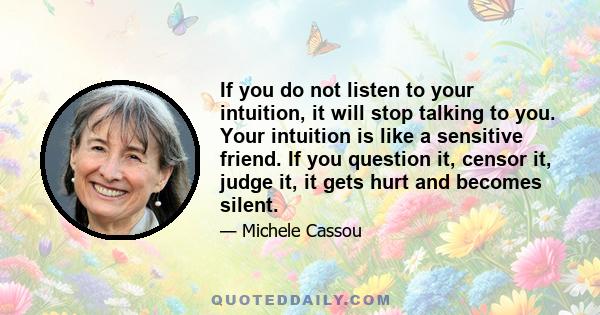 If you do not listen to your intuition, it will stop talking to you. Your intuition is like a sensitive friend. If you question it, censor it, judge it, it gets hurt and becomes silent.