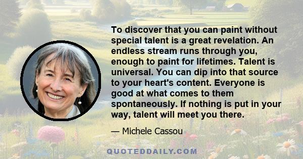 To discover that you can paint without special talent is a great revelation. An endless stream runs through you, enough to paint for lifetimes. Talent is universal. You can dip into that source to your heart's content.